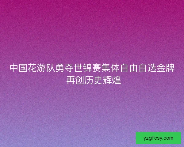 中国花游队勇夺世锦赛集体自由自选金牌 再创历史辉煌