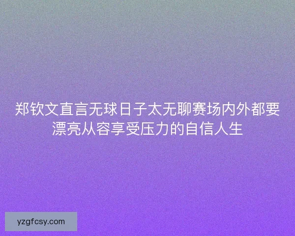 郑钦文直言无球日子太无聊赛场内外都要漂亮从容享受压力的自信人生