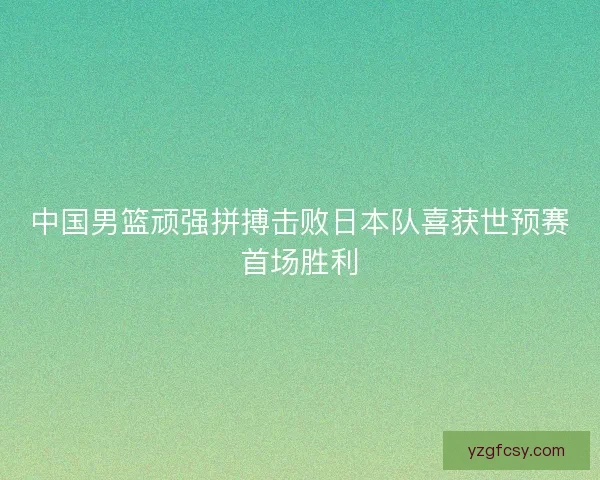 中国男篮顽强拼搏击败日本队喜获世预赛首场胜利