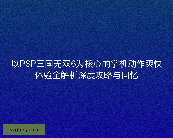 以PSP三国无双6为核心的掌机动作爽快体验全解析深度攻略与回忆