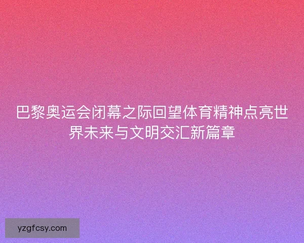 巴黎奥运会闭幕之际回望体育精神点亮世界未来与文明交汇新篇章