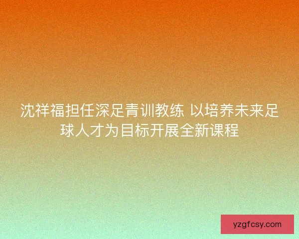 沈祥福担任深足青训教练 以培养未来足球人才为目标开展全新课程