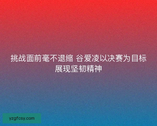 挑战面前毫不退缩 谷爱凌以决赛为目标展现坚韧精神