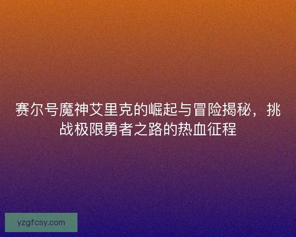 赛尔号魔神艾里克的崛起与冒险揭秘，挑战极限勇者之路的热血征程