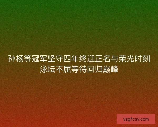 孙杨等冠军坚守四年终迎正名与荣光时刻泳坛不屈等待回归巅峰