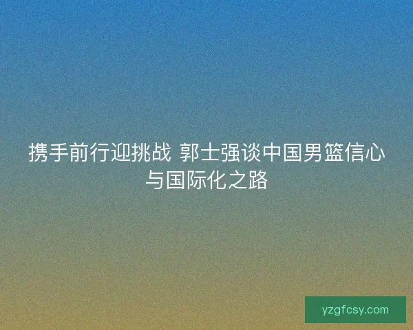 携手前行迎挑战 郭士强谈中国男篮信心与国际化之路