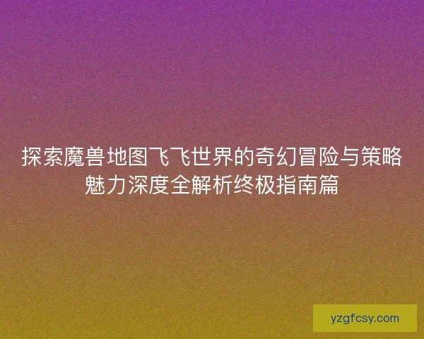 探索魔兽地图飞飞世界的奇幻冒险与策略魅力深度全解析终极指南篇