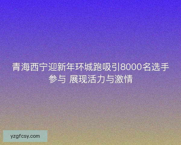 青海西宁迎新年环城跑吸引8000名选手参与 展现活力与激情