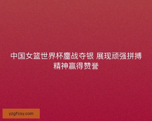中国女篮世界杯鏖战夺银 展现顽强拼搏精神赢得赞誉