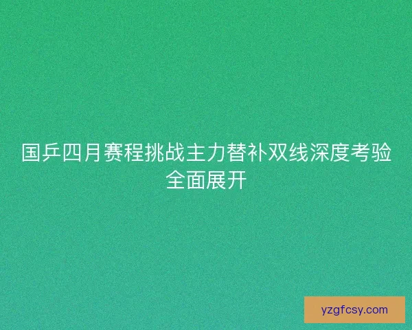 国乒四月赛程挑战主力替补双线深度考验全面展开