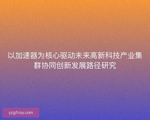 以加速器为核心驱动未来高新科技产业集群协同创新发展路径研究